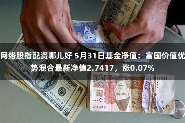 网络股指配资哪儿好 5月31日基金净值：富国价值优势混合最新净值2.7417，涨0.07%