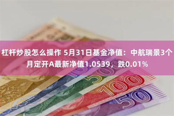 杠杆炒股怎么操作 5月31日基金净值：中航瑞景3个月定开A最新净值1.0539，跌0.01%