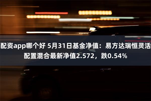 配资app哪个好 5月31日基金净值：易方达瑞恒灵活配置混合最新净值2.572，跌0.54%