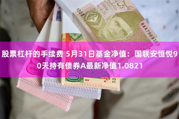 股票杠杆的手续费 5月31日基金净值：国联安恒悦90天持有债券A最新净值1.0821