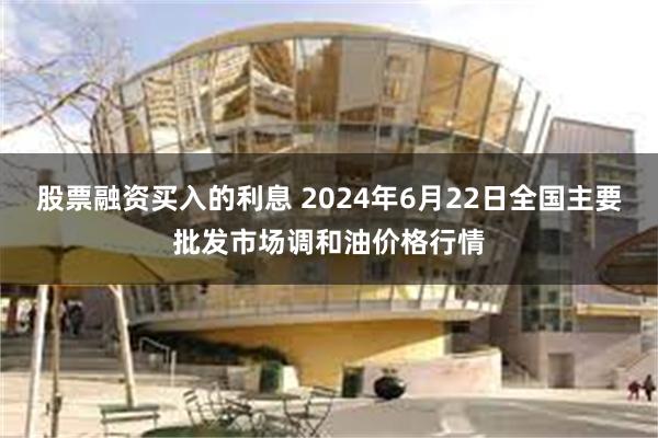 股票融资买入的利息 2024年6月22日全国主要批发市场调和油价格行情