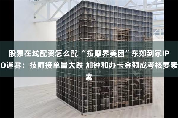 股票在线配资怎么配 “按摩界美团”东郊到家IPO迷雾：技师接单量大跌 加钟和办卡金额成考核要素