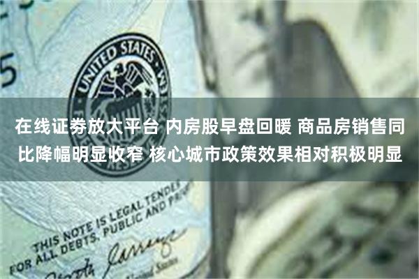 在线证劵放大平台 内房股早盘回暖 商品房销售同比降幅明显收窄 核心城市政策效果相对积极明显