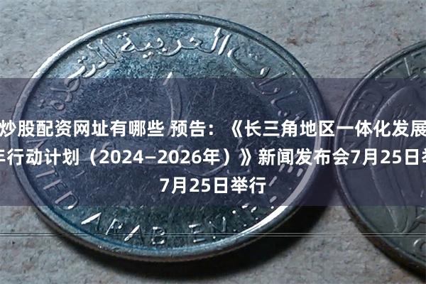 炒股配资网址有哪些 预告：《长三角地区一体化发展三年行动计划（2024—2026年）》新闻发布会7月25日举行