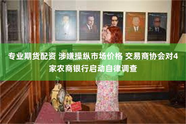 专业期货配资 涉嫌操纵市场价格 交易商协会对4家农商银行启动自律调查