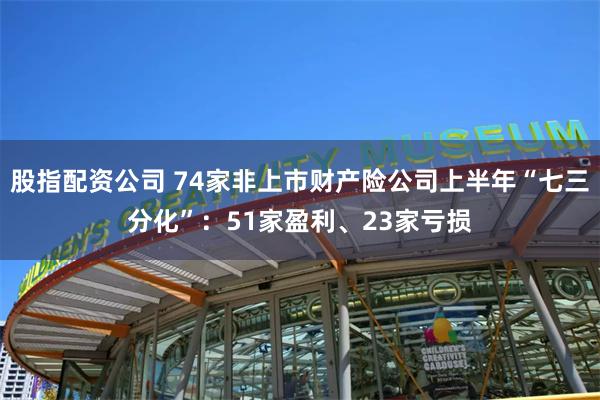 股指配资公司 74家非上市财产险公司上半年“七三分化”：51家盈利、23家亏损