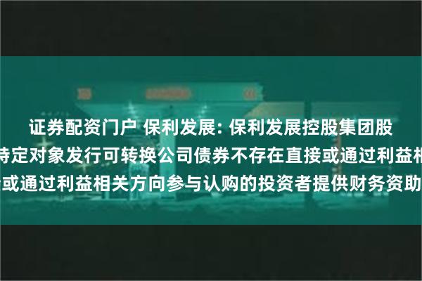 证券配资门户 保利发展: 保利发展控股集团股份有限公司关于公司向特定对象发行可转换公司债券不存在直接或通过利益相关方向参与认购的投资者提供财务资助或补偿的公告