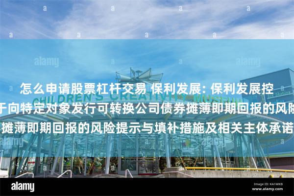 怎么申请股票杠杆交易 保利发展: 保利发展控股集团股份有限公司关于向特定对象发行可转换公司债券摊薄即期回报的风险提示与填补措施及相关主体承诺的公告