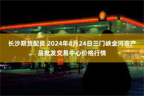 长沙期货配资 2024年8月24日三门峡金河农产品批发交易中心价格行情