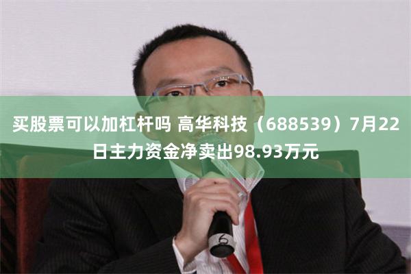 买股票可以加杠杆吗 高华科技（688539）7月22日主力资金净卖出98.93万元