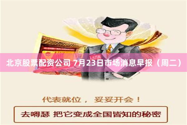 北京股票配资公司 7月23日市场消息早报（周二）