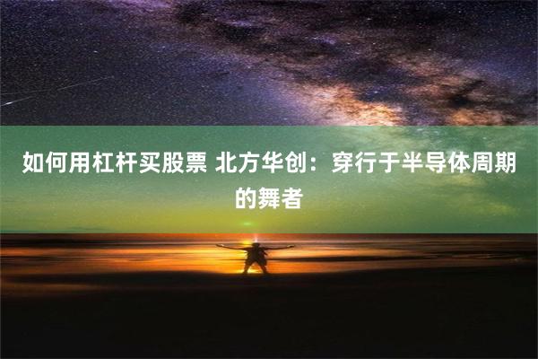 如何用杠杆买股票 北方华创：穿行于半导体周期的舞者