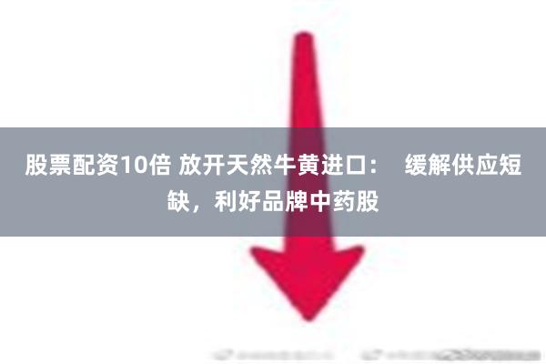 股票配资10倍 放开天然牛黄进口：  缓解供应短缺，利好品牌中药股