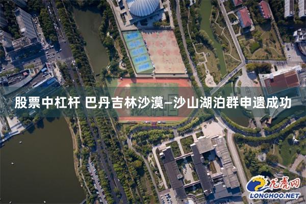 股票中杠杆 巴丹吉林沙漠—沙山湖泊群申遗成功