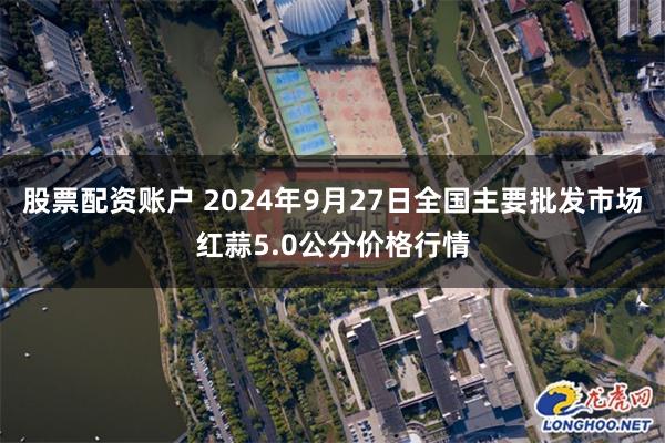 股票配资账户 2024年9月27日全国主要批发市场红蒜5.0公分价格行情