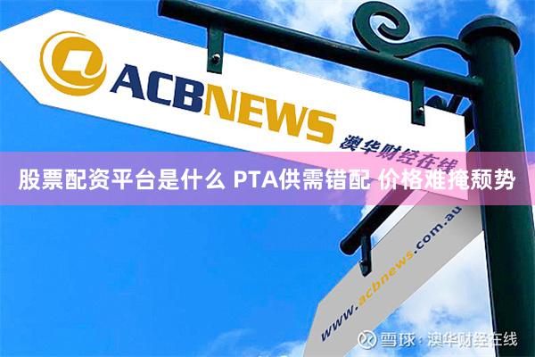 股票配资平台是什么 PTA供需错配 价格难掩颓势