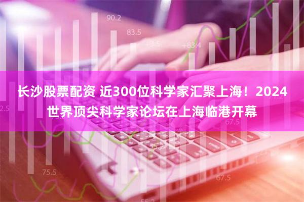 长沙股票配资 近300位科学家汇聚上海！2024世界顶尖科学家论坛在上海临港开幕