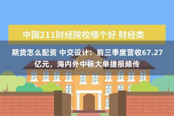 期货怎么配资 中交设计：前三季度营收67.27亿元，海内外中标大单捷报频传