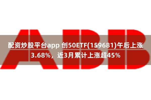 配资炒股平台app 创50ETF(159681)午后上涨3.68%，近3月累计上涨超45%