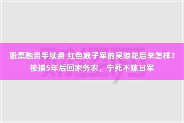 股票融资手续费 红色娘子军的吴琼花后来怎样？被捕5年后回家务农，宁死不嫁日军