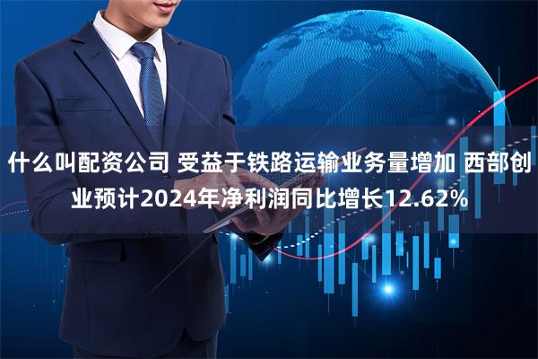 什么叫配资公司 受益于铁路运输业务量增加 西部创业预计2024年净利润同比增长12.62%